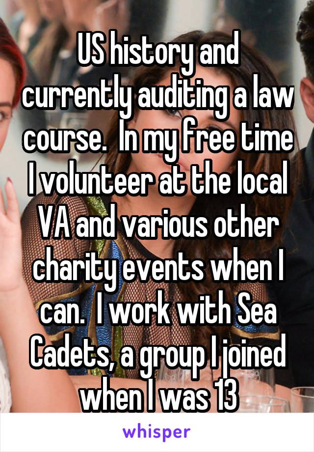 US history and currently auditing a law course.  In my free time I volunteer at the local VA and various other charity events when I can.  I work with Sea Cadets, a group I joined when I was 13