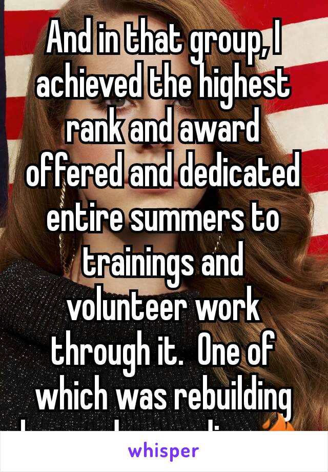 And in that group, I achieved the highest rank and award offered and dedicated entire summers to trainings and volunteer work through it.  One of which was rebuilding homes damagedina🔥