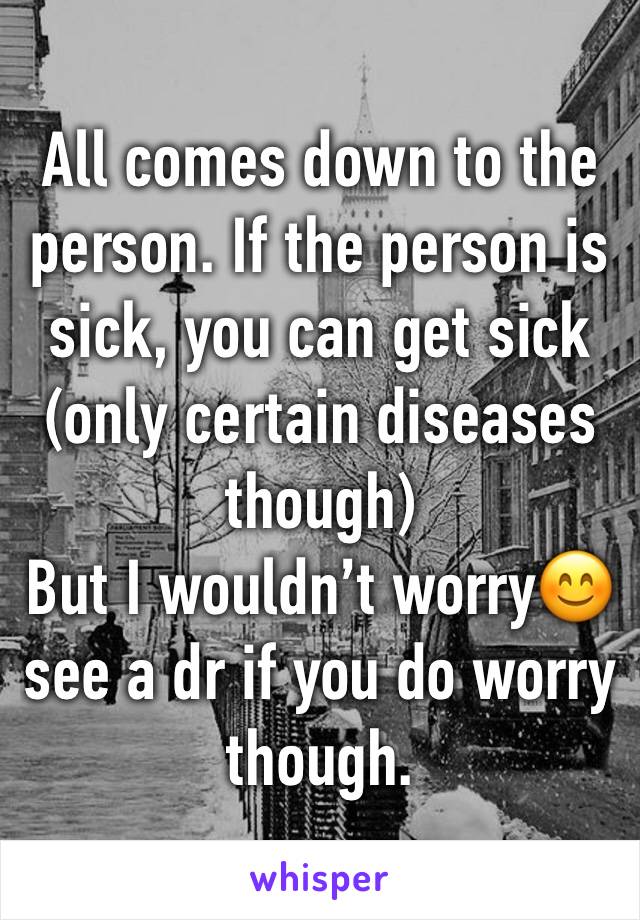 All comes down to the person. If the person is sick, you can get sick (only certain diseases though)
But I wouldn’t worry😊 see a dr if you do worry though.