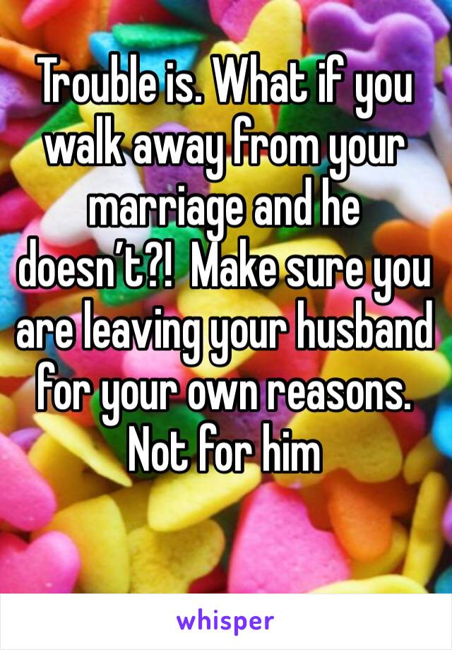 Trouble is. What if you walk away from your marriage and he doesn’t?!  Make sure you are leaving your husband for your own reasons. Not for him 