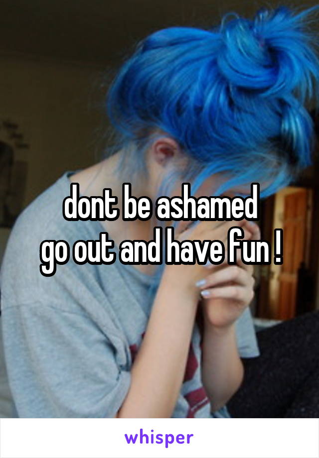 dont be ashamed
go out and have fun !