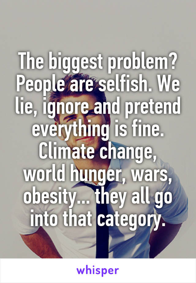 The biggest problem? People are selfish. We lie, ignore and pretend everything is fine.
Climate change, world hunger, wars, obesity... they all go into that category.