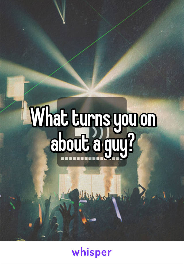What turns you on about a guy?