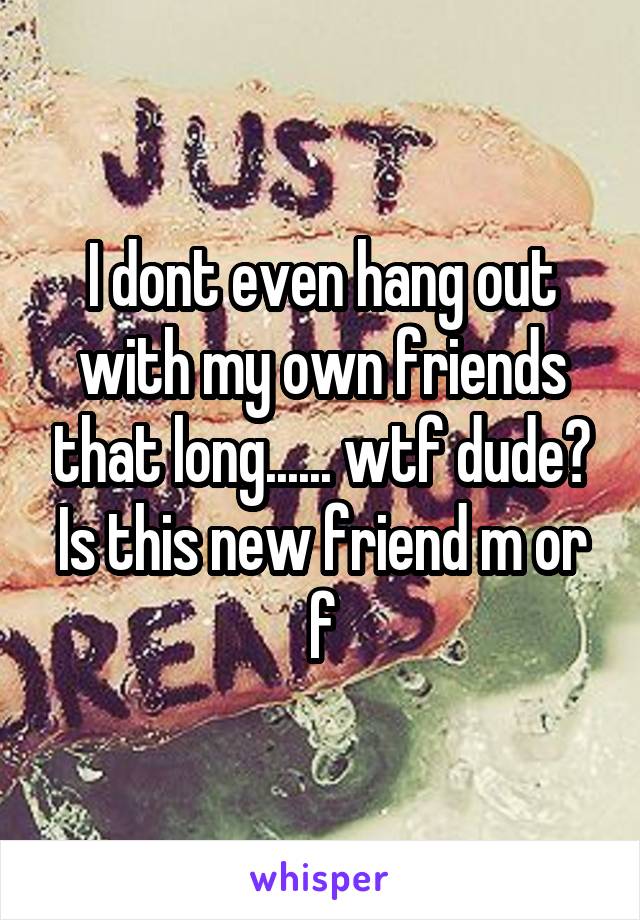 I dont even hang out with my own friends that long...... wtf dude? Is this new friend m or f