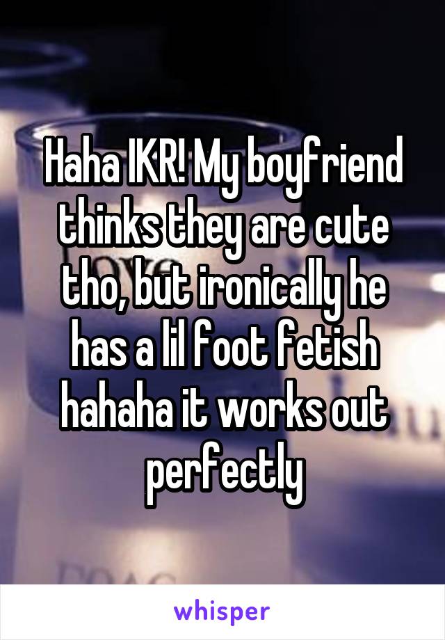 Haha IKR! My boyfriend thinks they are cute tho, but ironically he has a lil foot fetish hahaha it works out perfectly