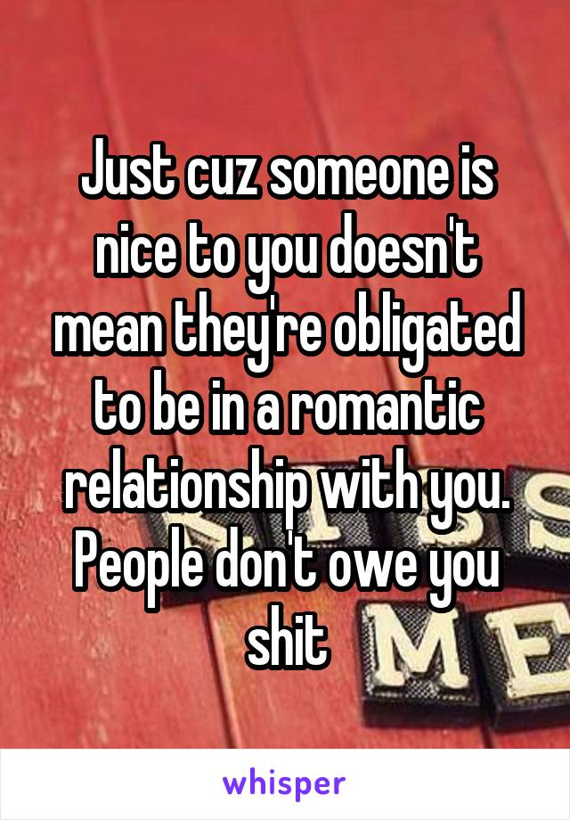 Just cuz someone is nice to you doesn't mean they're obligated to be in a romantic relationship with you. People don't owe you shit