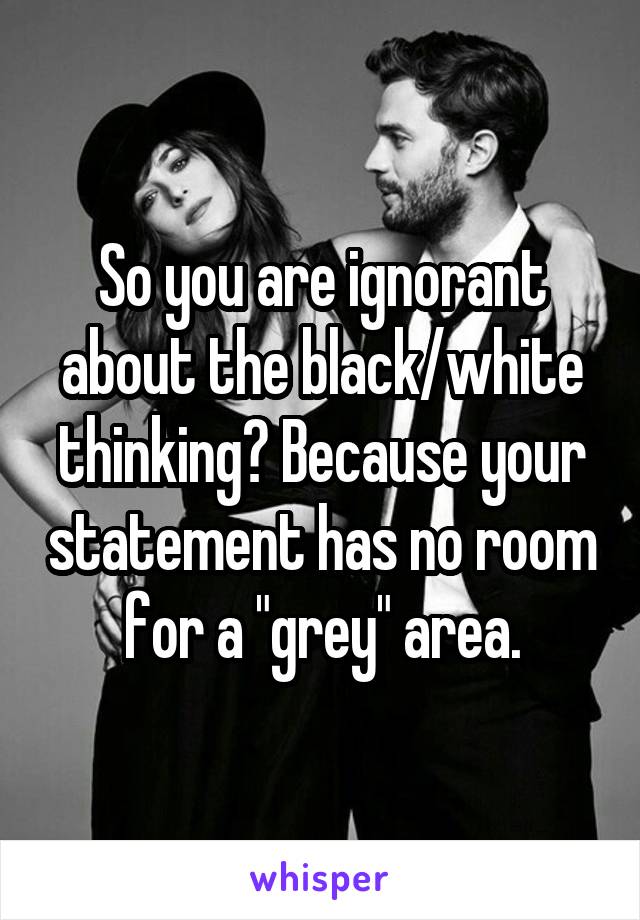 So you are ignorant about the black/white thinking? Because your statement has no room for a "grey" area.