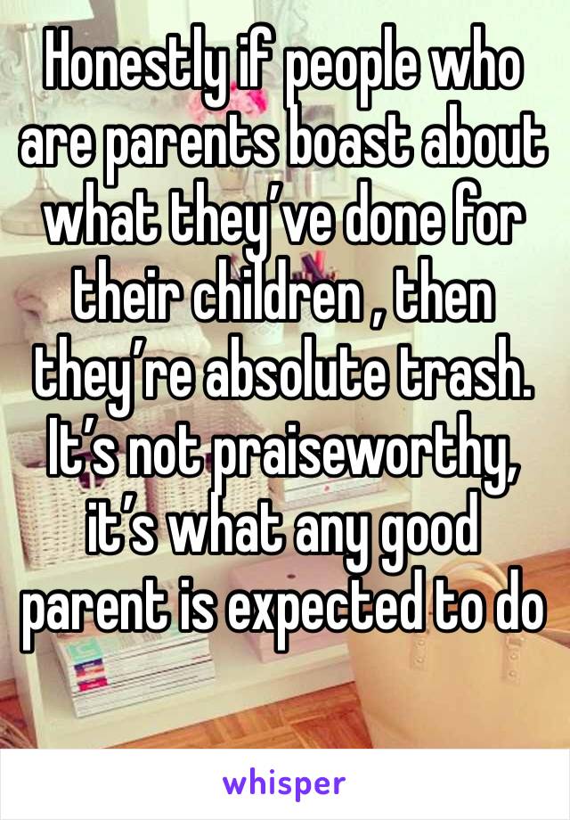 Honestly if people who are parents boast about what they’ve done for their children , then they’re absolute trash.
It’s not praiseworthy, it’s what any good parent is expected to do