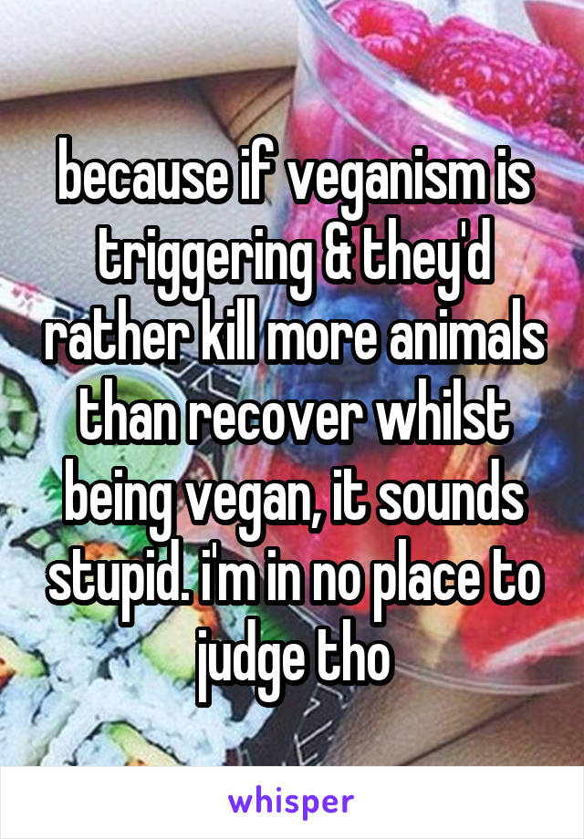 because if veganism is triggering & they'd rather kill more animals than recover whilst being vegan, it sounds stupid. i'm in no place to judge tho