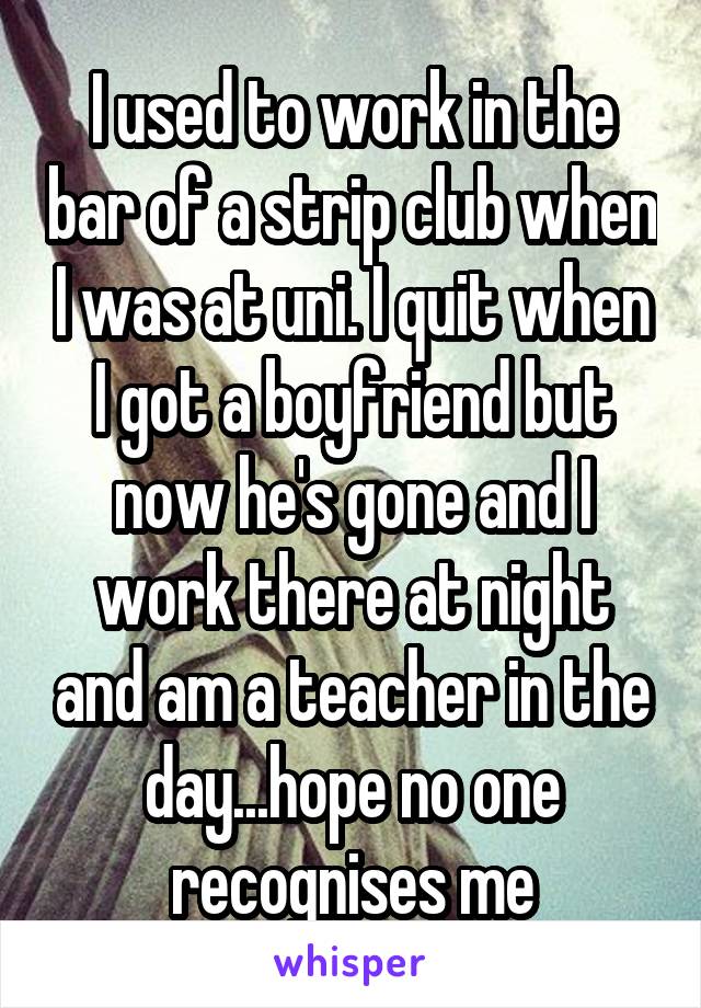 I used to work in the bar of a strip club when I was at uni. I quit when I got a boyfriend but now he's gone and I work there at night and am a teacher in the day...hope no one recognises me