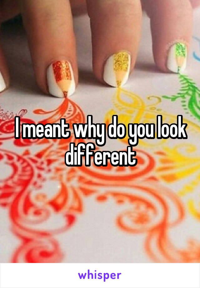 I meant why do you look different
