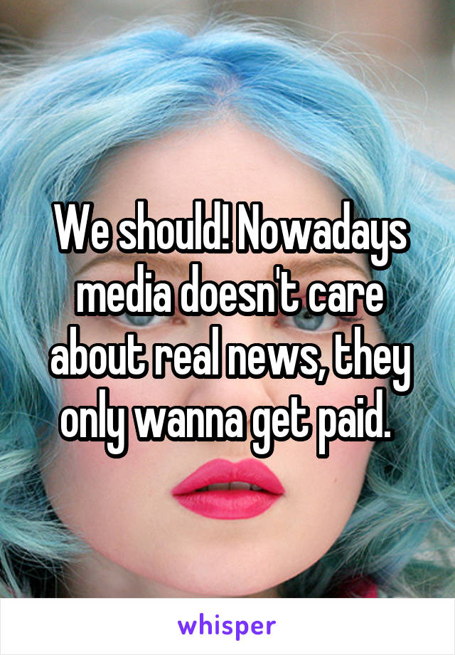 We should! Nowadays media doesn't care about real news, they only wanna get paid. 