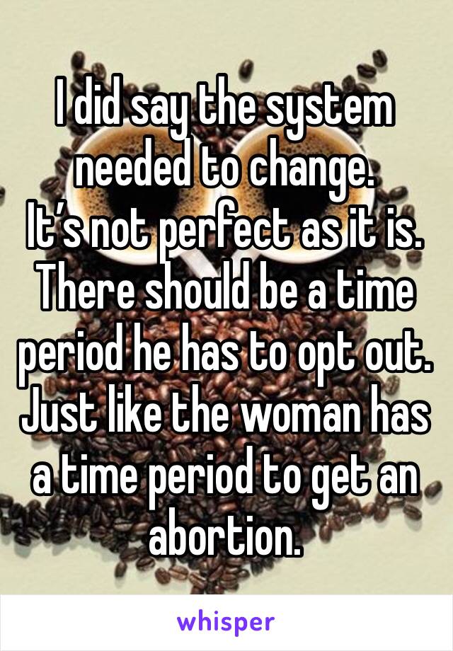 I did say the system needed to change. 
It’s not perfect as it is. 
There should be a time period he has to opt out. 
Just like the woman has a time period to get an abortion. 