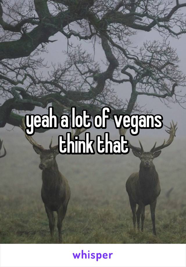 yeah a lot of vegans think that