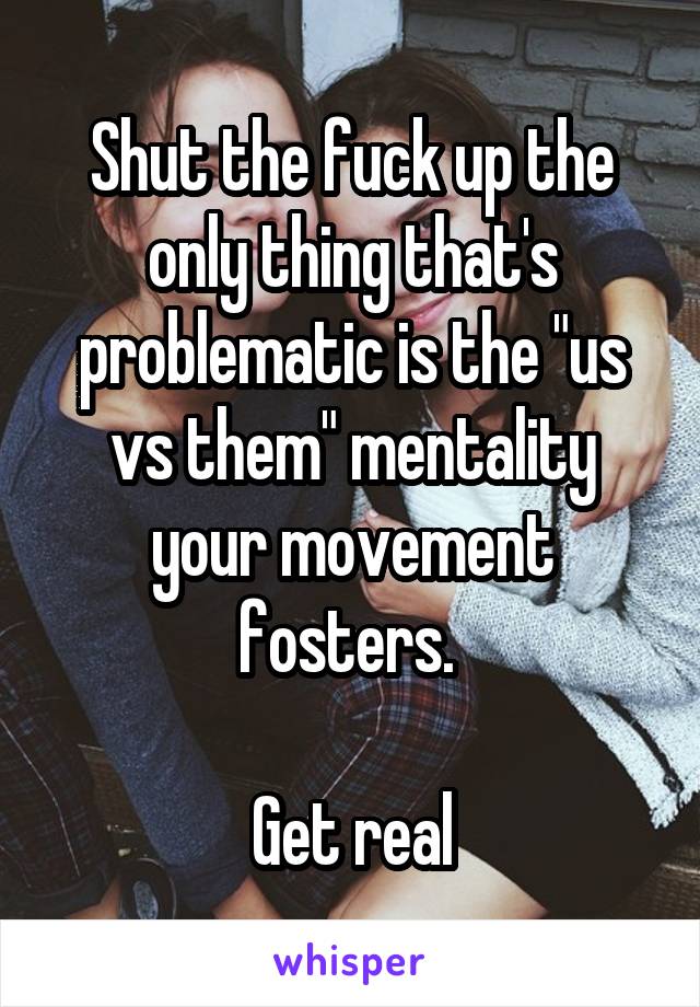 Shut the fuck up the only thing that's problematic is the "us vs them" mentality your movement fosters. 

Get real