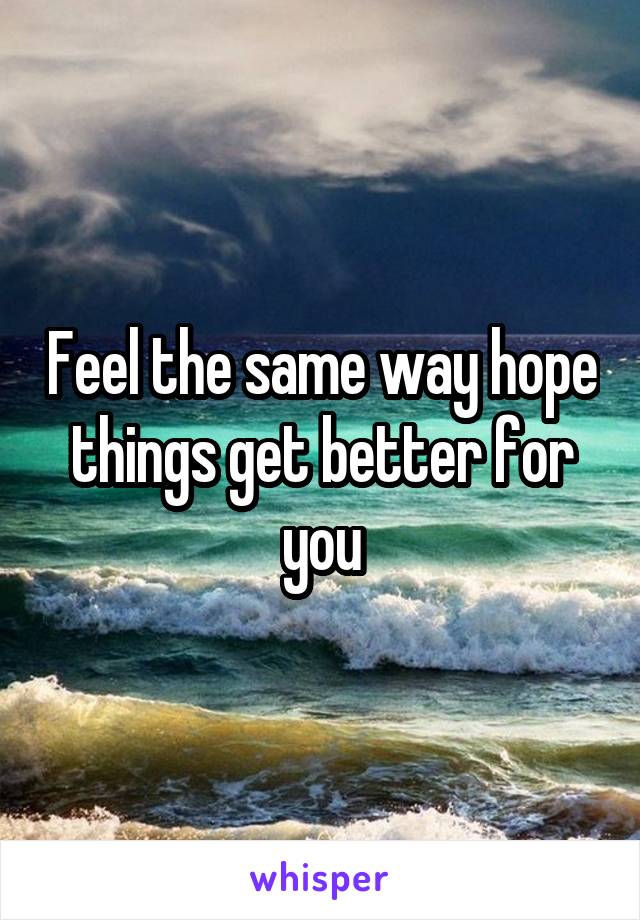 Feel the same way hope things get better for you