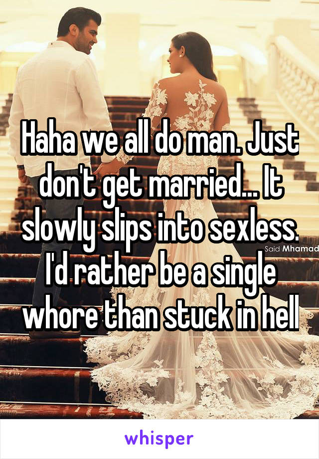 Haha we all do man. Just don't get married... It slowly slips into sexless. I'd rather be a single whore than stuck in hell