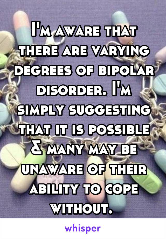 I'm aware that there are varying degrees of bipolar disorder. I'm simply suggesting that it is possible & many may be unaware of their ability to cope without. 