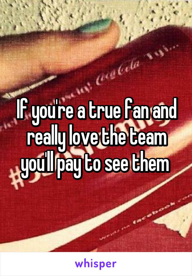 If you're a true fan and really love the team you'll pay to see them 