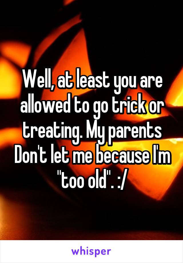Well, at least you are allowed to go trick or treating. My parents Don't let me because I'm "too old". :/