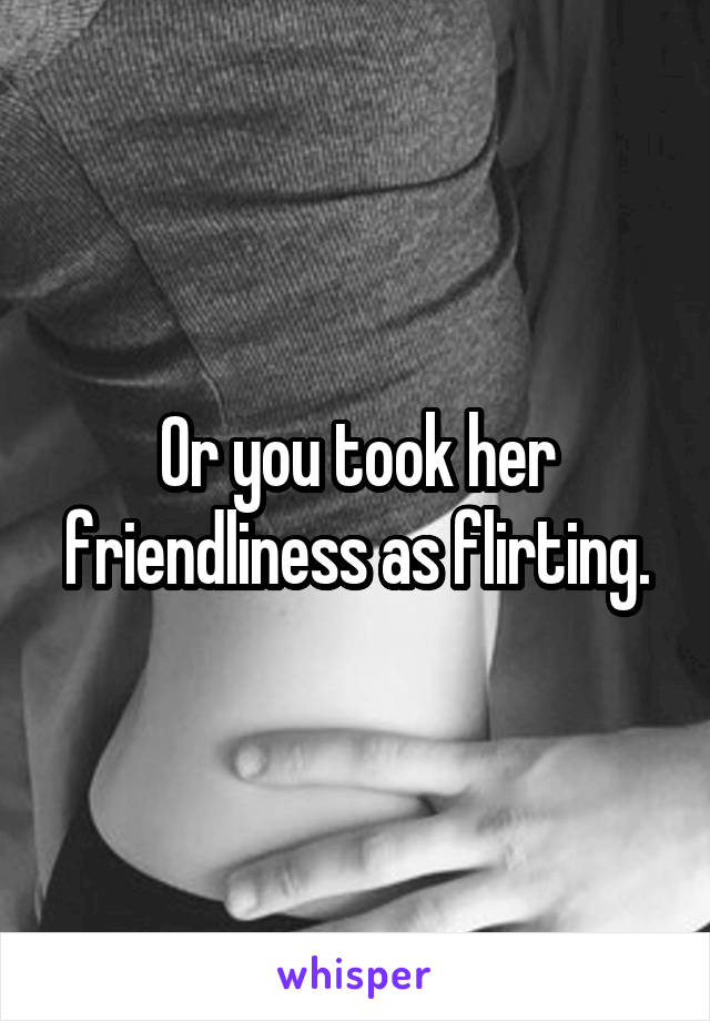 Or you took her friendliness as flirting.