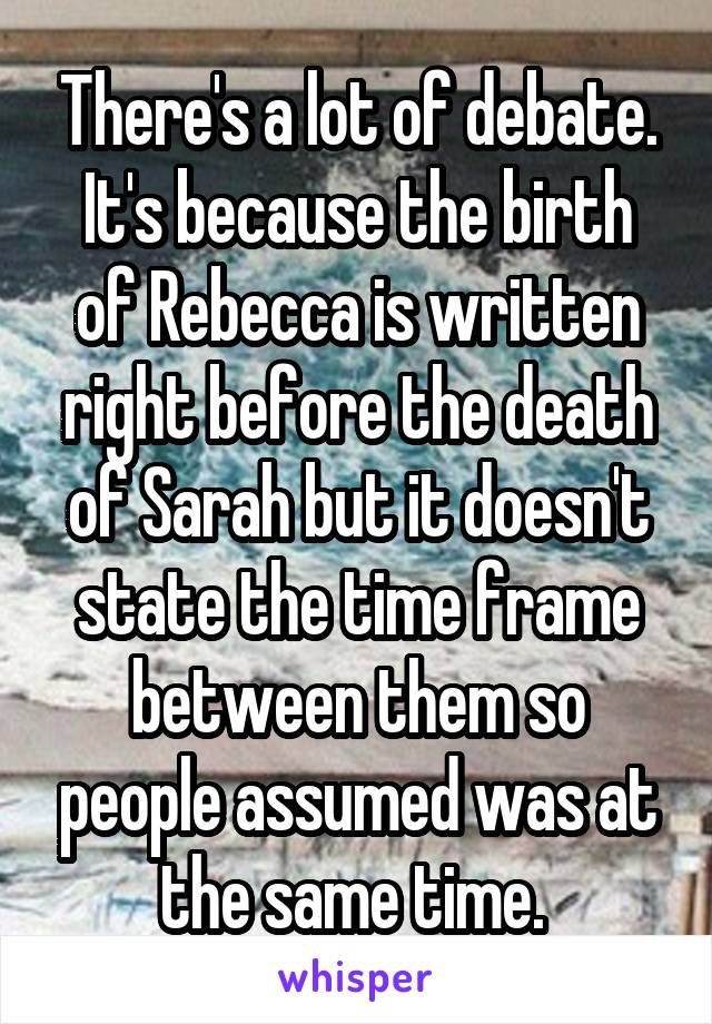 There's a lot of debate. It's because the birth of Rebecca is written right before the death of Sarah but it doesn't state the time frame between them so people assumed was at the same time. 