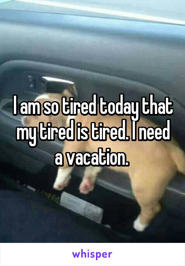 I am so tired today that my tired is tired. I need a vacation. 