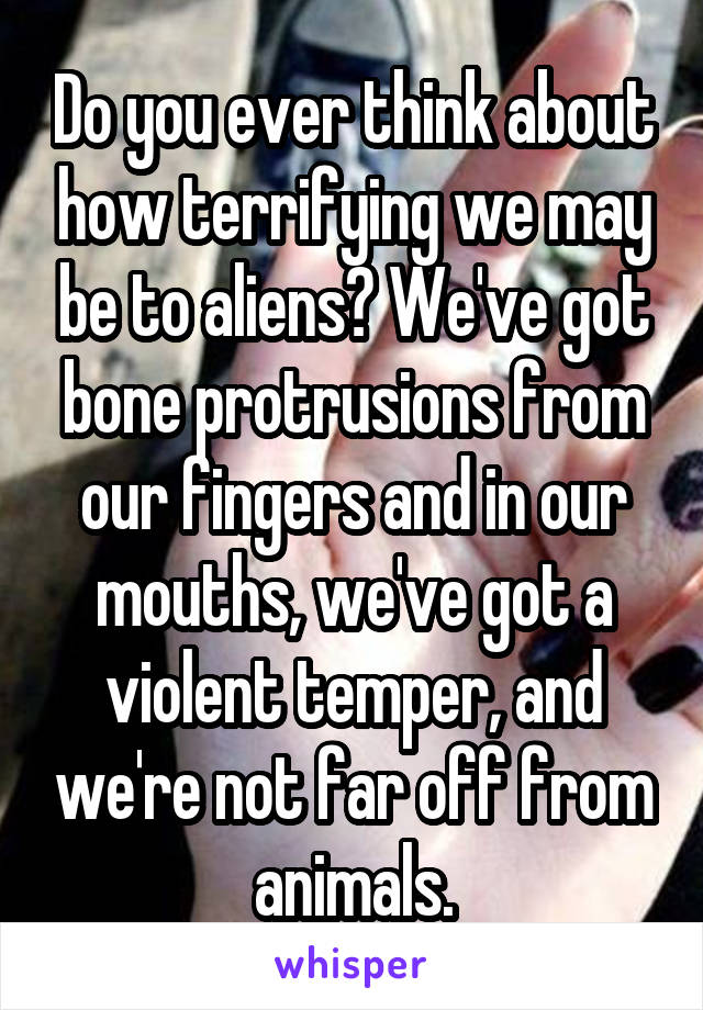 Do you ever think about how terrifying we may be to aliens? We've got bone protrusions from our fingers and in our mouths, we've got a violent temper, and we're not far off from animals.