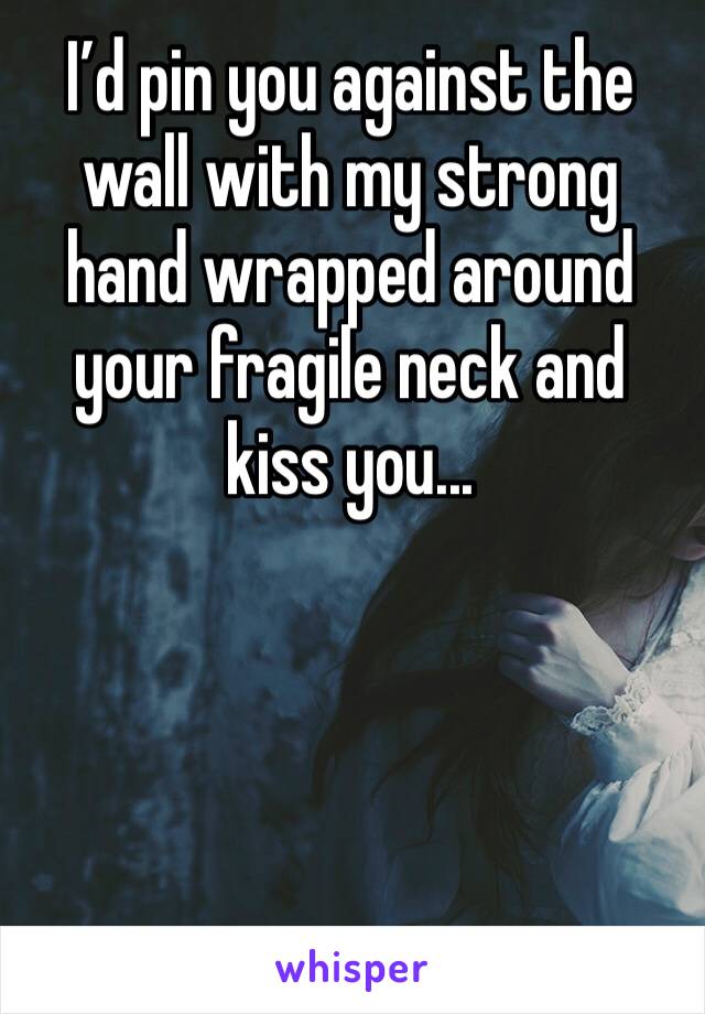I’d pin you against the wall with my strong hand wrapped around your fragile neck and kiss you...