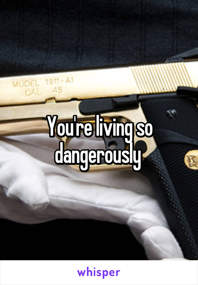 You're living so dangerously 