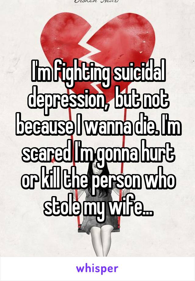 I'm fighting suicidal depression,  but not because I wanna die. I'm scared I'm gonna hurt or kill the person who stole my wife...