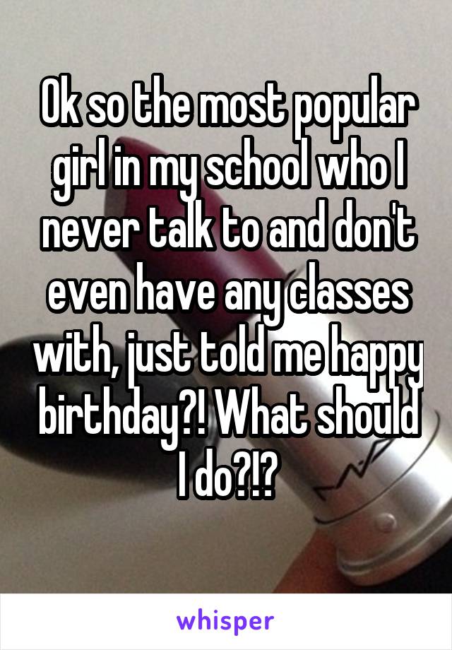 Ok so the most popular girl in my school who I never talk to and don't even have any classes with, just told me happy birthday?! What should I do?!?
