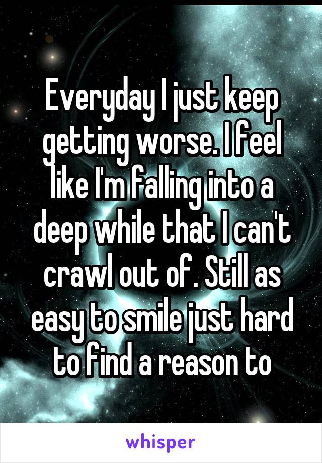Everyday I just keep getting worse. I feel like I'm falling into a deep while that I can't crawl out of. Still as easy to smile just hard to find a reason to
