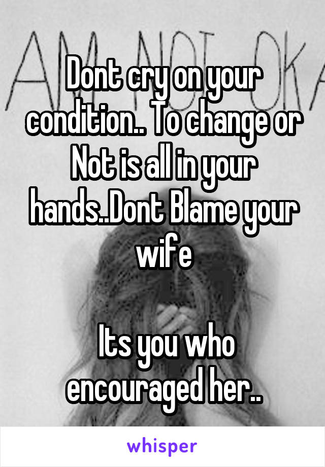 Dont cry on your condition.. To change or Not is all in your hands..Dont Blame your wife

 Its you who encouraged her..