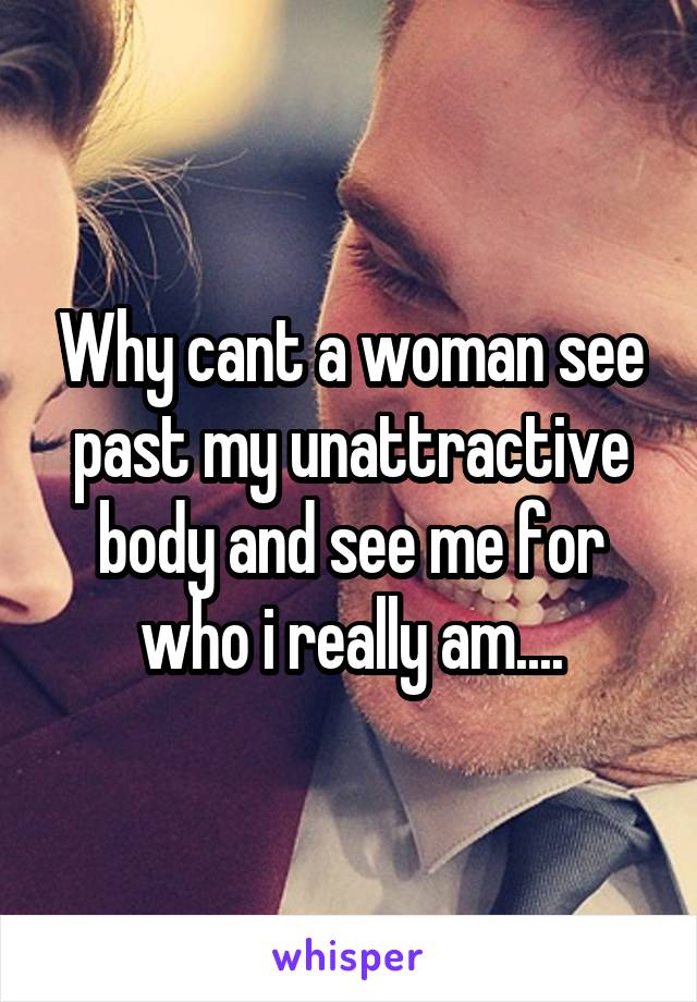 Why cant a woman see past my unattractive body and see me for who i really am....