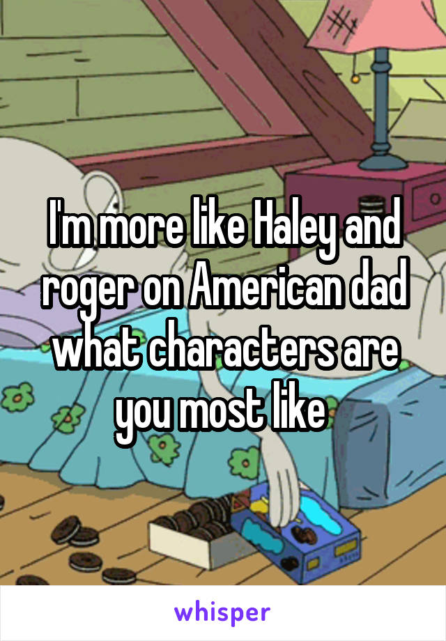 I'm more like Haley and roger on American dad what characters are you most like 