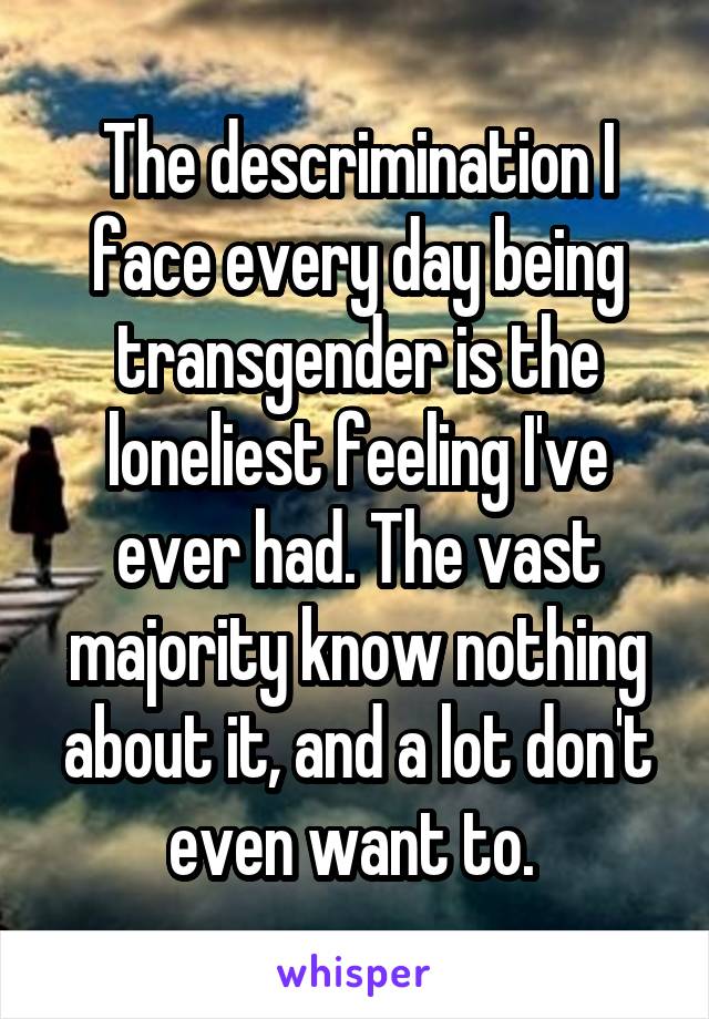 The descrimination I face every day being transgender is the loneliest feeling I've ever had. The vast majority know nothing about it, and a lot don't even want to. 