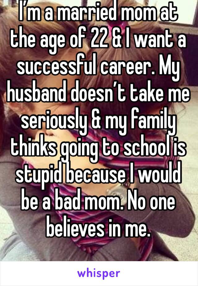 I’m a married mom at the age of 22 & I want a successful career. My husband doesn’t take me seriously & my family thinks going to school is stupid because I would be a bad mom. No one believes in me. 