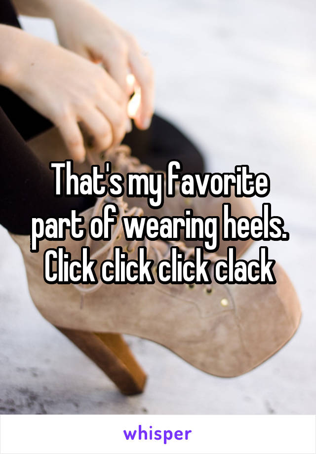 That's my favorite part of wearing heels. Click click click clack