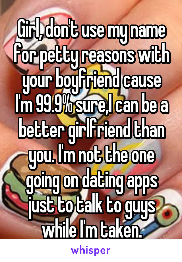 Girl, don't use my name for petty reasons with your boyfriend cause I'm 99.9% sure,I can be a better girlfriend than you. I'm not the one going on dating apps just to talk to guys while I'm taken.
