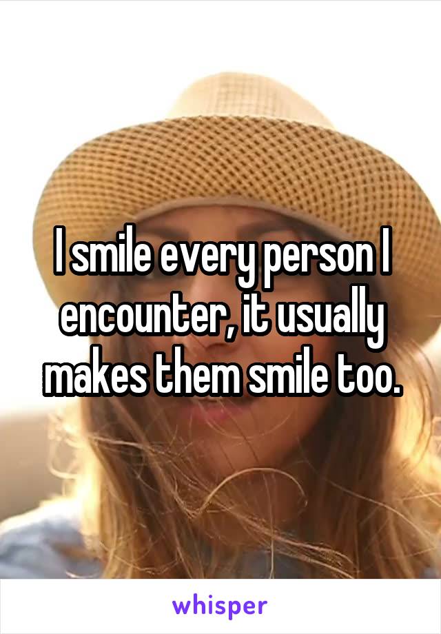 I smile every person I encounter, it usually makes them smile too.