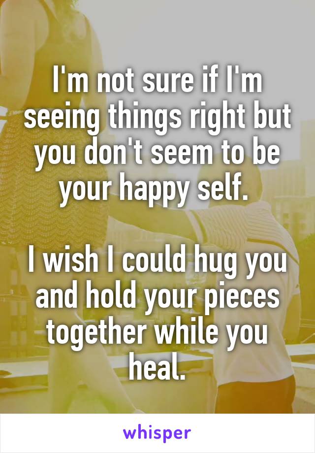 I'm not sure if I'm seeing things right but you don't seem to be your happy self. 

I wish I could hug you and hold your pieces together while you heal.