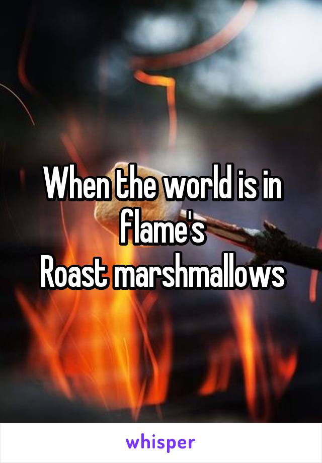 When the world is in flame's
Roast marshmallows
