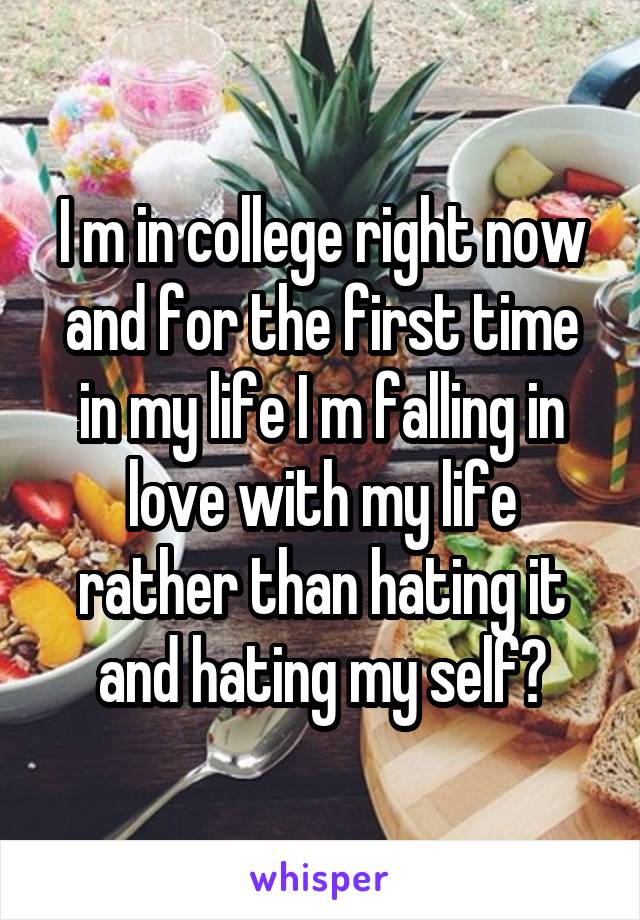 I m in college right now and for the first time in my life I m falling in love with my life rather than hating it and hating my self😊