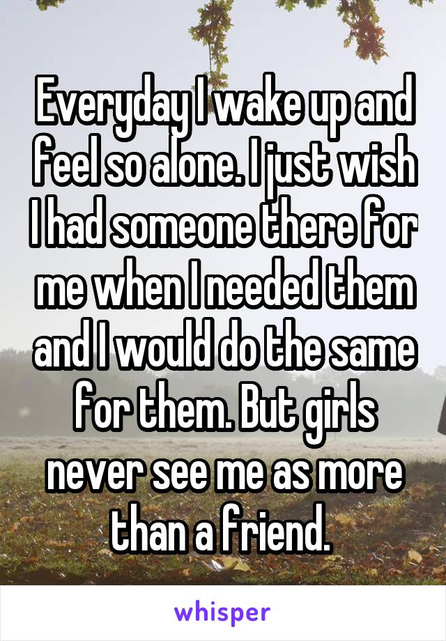 Everyday I wake up and feel so alone. I just wish I had someone there for me when I needed them and I would do the same for them. But girls never see me as more than a friend. 