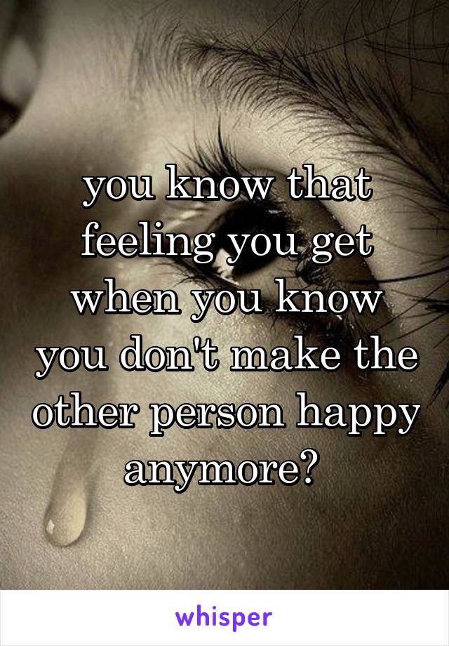 you know that feeling you get when you know you don't make the other person happy anymore? 