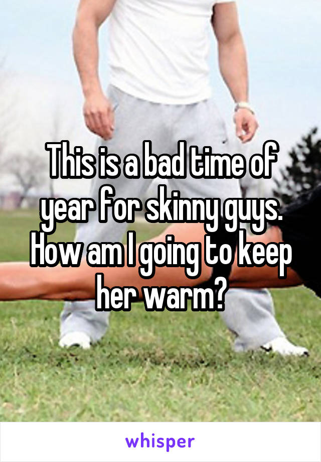 This is a bad time of year for skinny guys. How am I going to keep her warm?