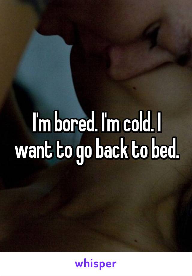 I'm bored. I'm cold. I want to go back to bed.