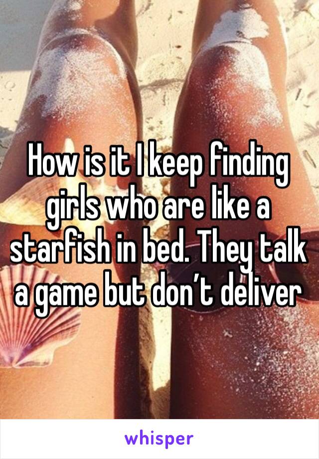 How is it I keep finding girls who are like a starfish in bed. They talk a game but don’t deliver 