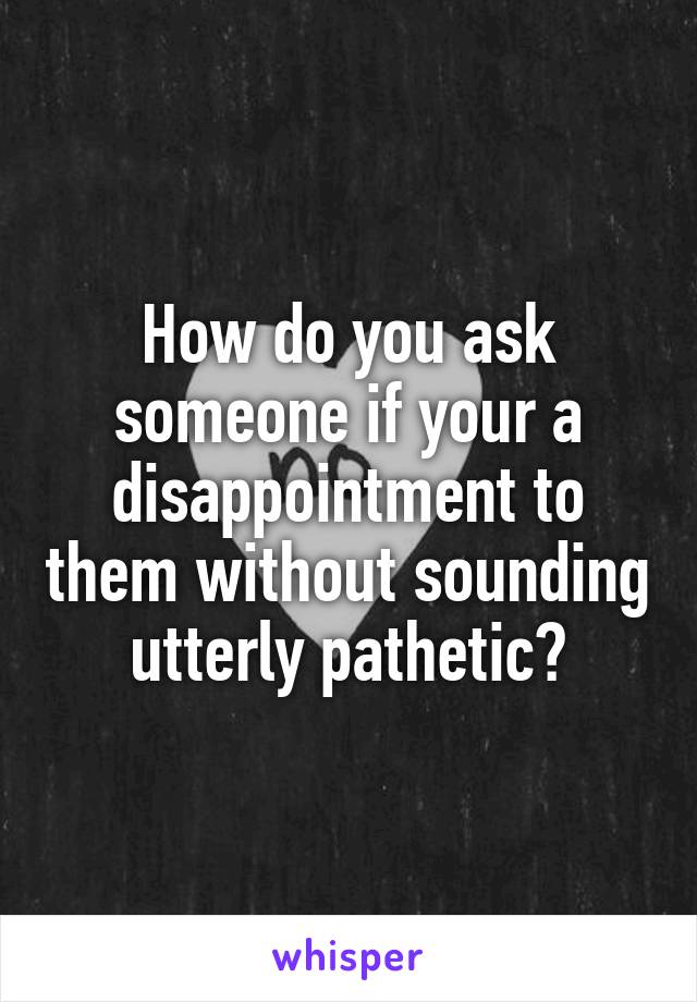 How do you ask someone if your a disappointment to them without sounding utterly pathetic?
